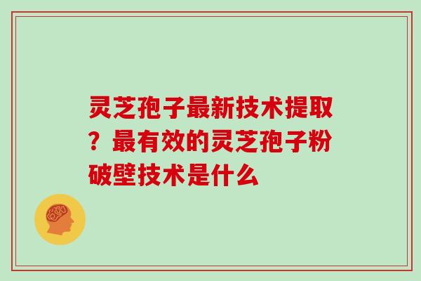 灵芝孢子最新技术提取？最有效的灵芝孢子粉破壁技术是什么