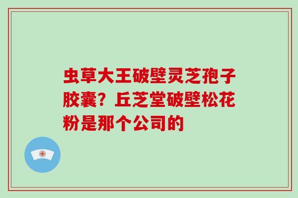 虫草大王破壁灵芝孢子胶囊？丘芝堂破壁松花粉是那个公司的