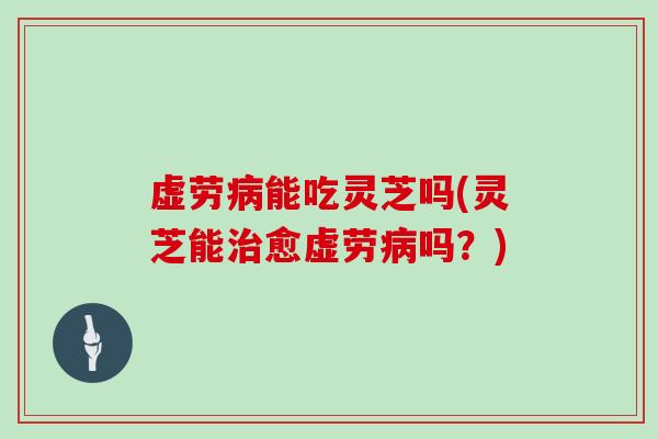 虚劳病能吃灵芝吗(灵芝能治愈虚劳病吗？)