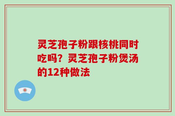 灵芝孢子粉跟核桃同时吃吗？灵芝孢子粉煲汤的12种做法