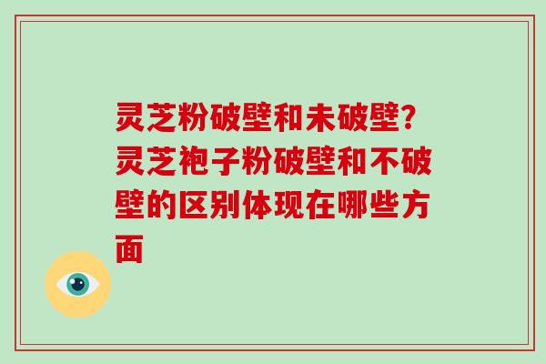 灵芝粉破壁和未破壁？灵芝袍子粉破壁和不破壁的区别体现在哪些方面