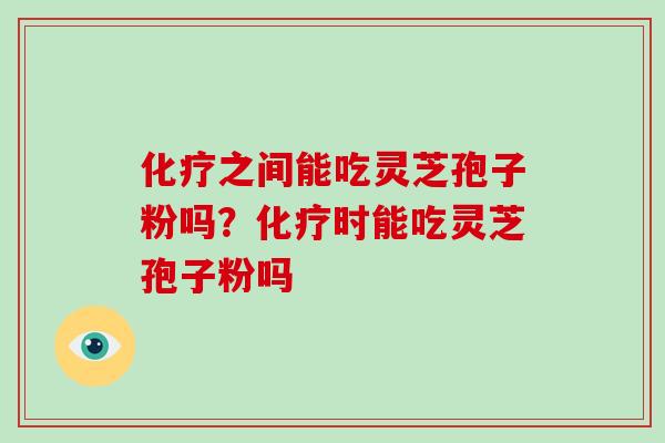 化疗之间能吃灵芝孢子粉吗？化疗时能吃灵芝孢子粉吗