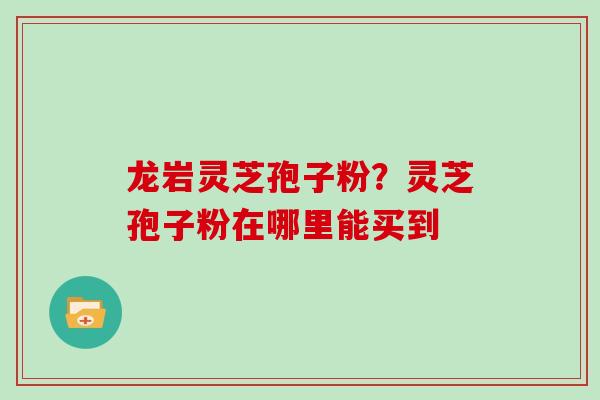 龙岩灵芝孢子粉？灵芝孢子粉在哪里能买到