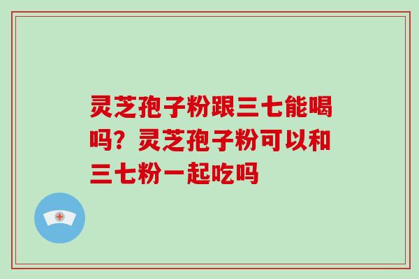 灵芝孢子粉跟三七能喝吗？灵芝孢子粉可以和三七粉一起吃吗