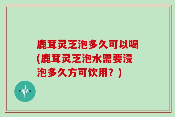 鹿茸灵芝泡多久可以喝(鹿茸灵芝泡水需要浸泡多久方可饮用？)