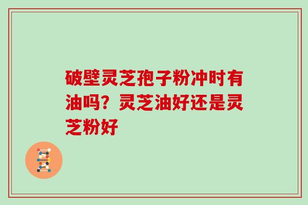 破壁灵芝孢子粉冲时有油吗？灵芝油好还是灵芝粉好