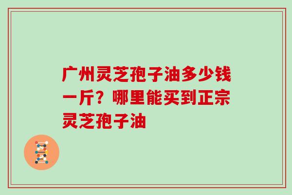 广州灵芝孢子油多少钱一斤？哪里能买到正宗灵芝孢子油