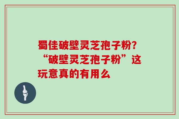 蜀佳破壁灵芝孢子粉？“破壁灵芝孢子粉”这玩意真的有用么