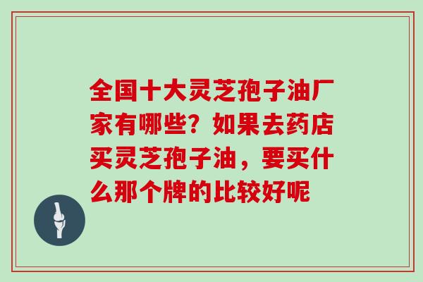 全国十大灵芝孢子油厂家有哪些？如果去药店买灵芝孢子油，要买什么那个牌的比较好呢