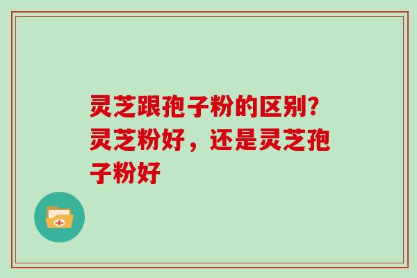 灵芝跟孢子粉的区别？灵芝粉好，还是灵芝孢子粉好
