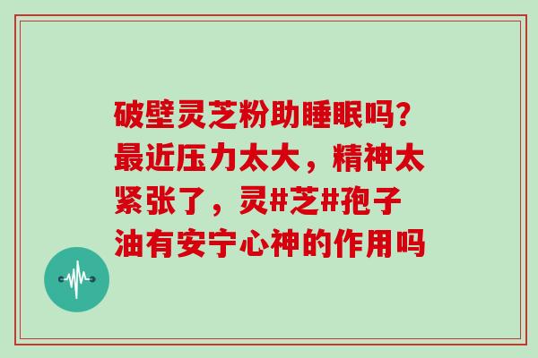 破壁灵芝粉助睡眠吗？最近压力太大，精神太紧张了，灵#芝#孢子油有安宁心神的作用吗