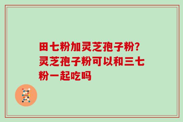 田七粉加灵芝孢子粉？灵芝孢子粉可以和三七粉一起吃吗