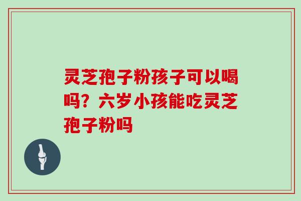 灵芝孢子粉孩子可以喝吗？六岁小孩能吃灵芝孢子粉吗