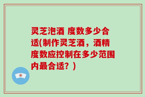 灵芝泡酒 度数多少合适(制作灵芝酒，酒精度数应控制在多少范围内最合适？)
