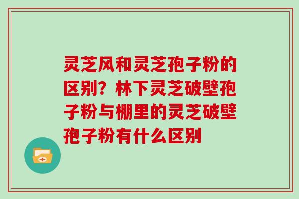 灵芝风和灵芝孢子粉的区别？林下灵芝破壁孢子粉与棚里的灵芝破壁孢子粉有什么区别