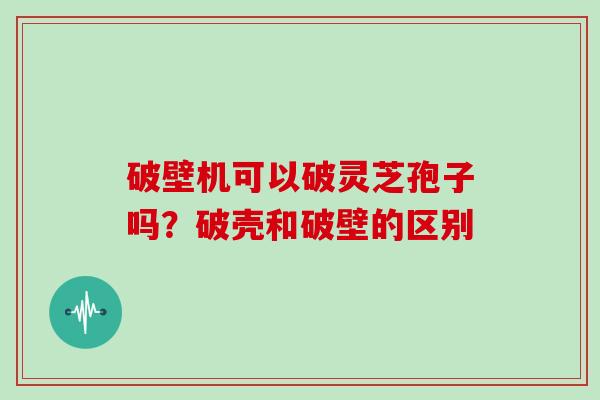 破壁机可以破灵芝孢子吗？破壳和破壁的区别
