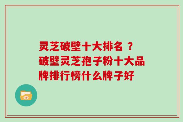 灵芝破壁十大排名 ？破壁灵芝孢子粉十大品牌排行榜什么牌子好