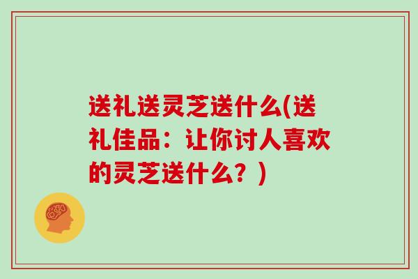 送礼送灵芝送什么(送礼佳品：让你讨人喜欢的灵芝送什么？)