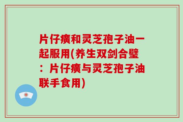 片仔癀和灵芝孢子油一起服用(养生双剑合璧：片仔癀与灵芝孢子油联手食用)