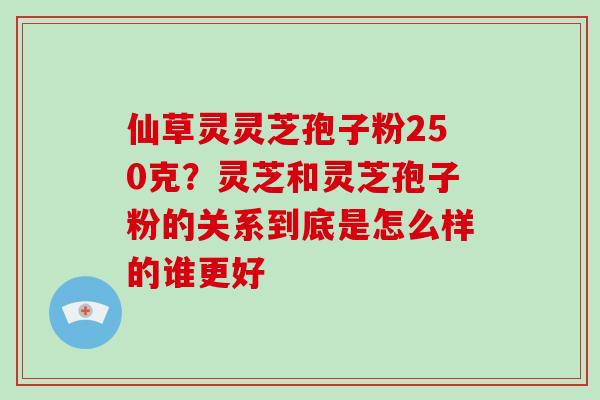 仙草灵灵芝孢子粉250克?灵芝和灵芝孢子粉的关系到底是怎么样的谁更好-第1张图片-灵芝大师 仙草灵灵芝孢子粉250克?灵芝和灵芝孢子粉的关系到底是怎么样的谁更好-第1张图片-灵芝大师