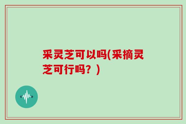 采灵芝可以吗(采摘灵芝可行吗？)