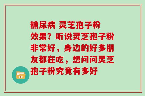糖尿病 灵芝孢子粉 效果？听说灵芝孢子粉非常好，身边的好多朋友都在吃，想问问灵芝孢子粉究竟有多好
