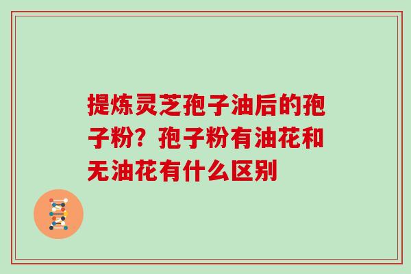 提炼灵芝孢子油后的孢子粉？孢子粉有油花和无油花有什么区别