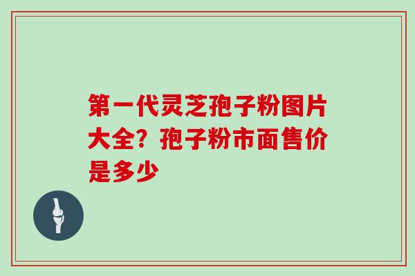第一代灵芝孢子粉图片大全？孢子粉市面售价是多少