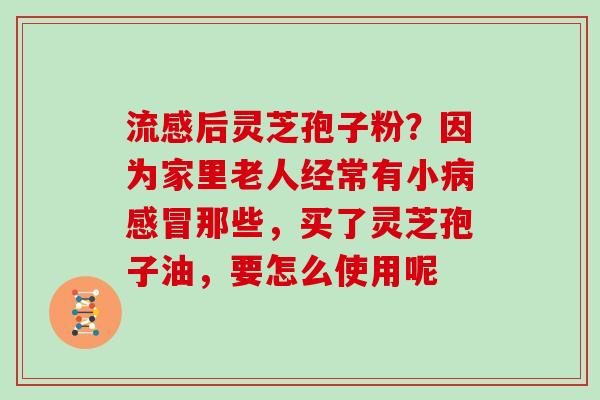 流感后灵芝孢子粉？因为家里老人经常有小病感冒那些，买了灵芝孢子油，要怎么使用呢
