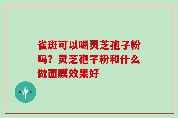 雀斑可以喝灵芝孢子粉吗？灵芝孢子粉和什么做面膜效果好-第1张图片-灵芝大师