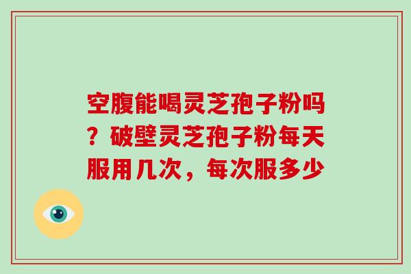 空腹能喝灵芝孢子粉吗？破壁灵芝孢子粉每天服用几次，每次服多少