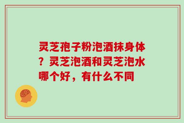灵芝孢子粉泡酒抹身体？灵芝泡酒和灵芝泡水哪个好，有什么不同