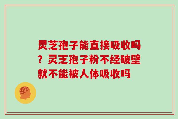灵芝孢子能直接吸收吗？灵芝孢子粉不经破壁就不能被人体吸收吗