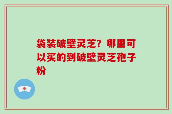 袋装破壁灵芝？哪里可以买的到破壁灵芝孢子粉