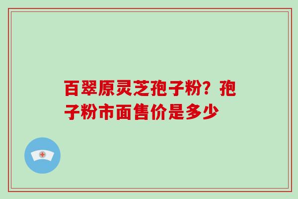 百翠原灵芝孢子粉？孢子粉市面售价是多少