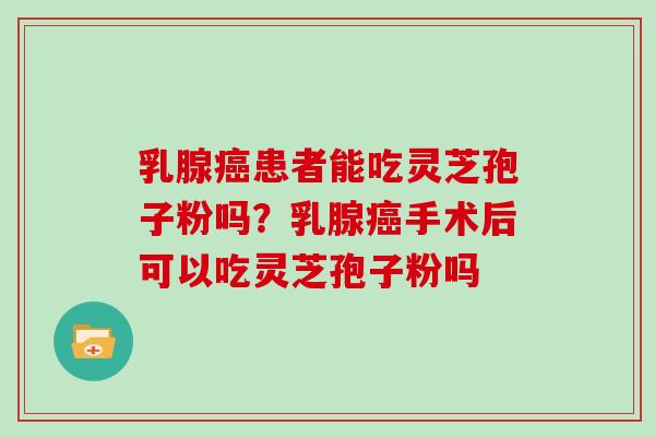 乳腺癌患者能吃灵芝孢子粉吗？乳腺癌手术后可以吃灵芝孢子粉吗