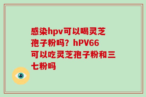 感染hpv可以喝灵芝孢子粉吗？hPV66可以吃灵芝孢子粉和三七粉吗