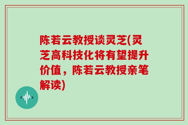 陈若云教授谈灵芝(灵芝高科技化将有望提升价值，陈若云教授亲笔解读)