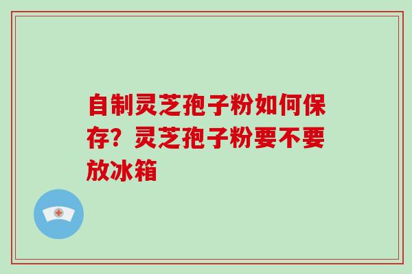 自制灵芝孢子粉如何保存？灵芝孢子粉要不要放冰箱