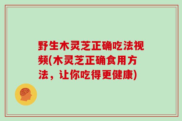 野生木灵芝正确吃法视频(木灵芝正确食用方法，让你吃得更健康)