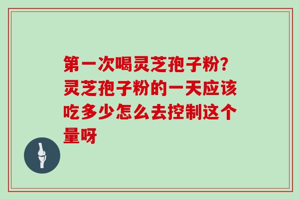 第一次喝灵芝孢子粉？灵芝孢子粉的一天应该吃多少怎么去控制这个量呀