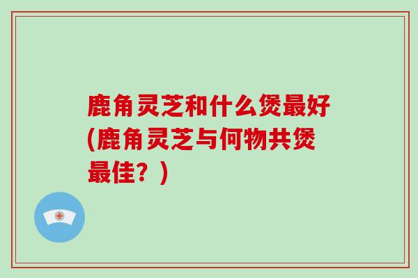 鹿角灵芝和什么煲最好(鹿角灵芝与何物共煲最佳？)