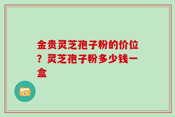 金贵灵芝孢子粉的价位？灵芝孢子粉多少钱一盒