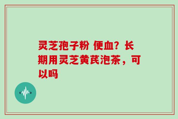 灵芝孢子粉 便血？长期用灵芝黄芪泡茶，可以吗