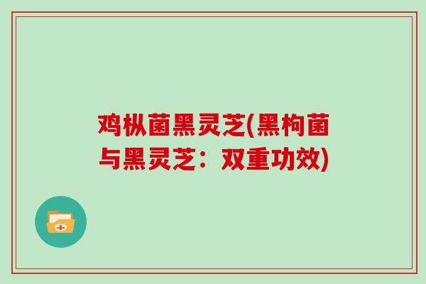 鸡枞菌黑灵芝(黑枸菌与黑灵芝：双重功效)