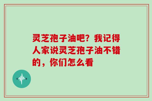 灵芝孢子油吧？我记得人家说灵芝孢子油不错的，你们怎么看