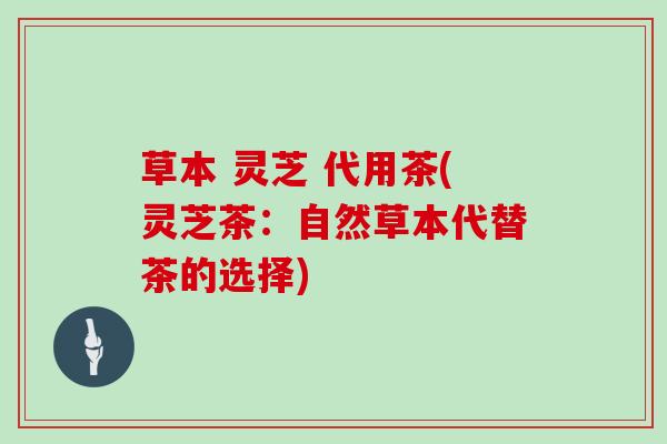 草本 灵芝 代用茶(灵芝茶：自然草本代替茶的选择)