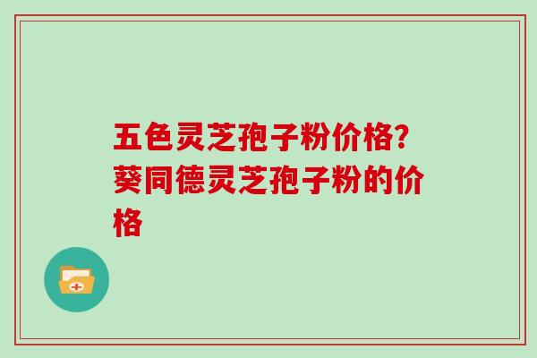 五色灵芝孢子粉价格？葵同德灵芝孢子粉的价格