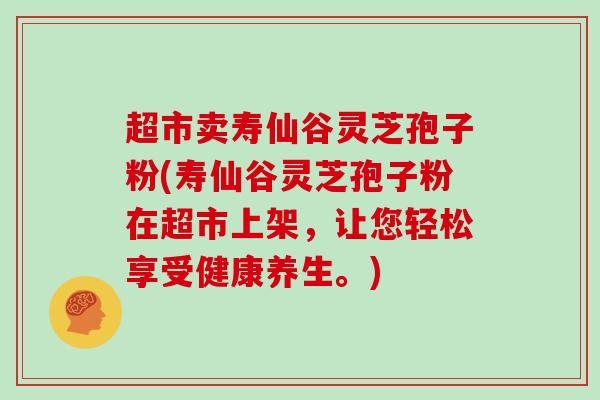 超市卖寿仙谷灵芝孢子粉(寿仙谷灵芝孢子粉在超市上架，让您轻松享受健康养生。)