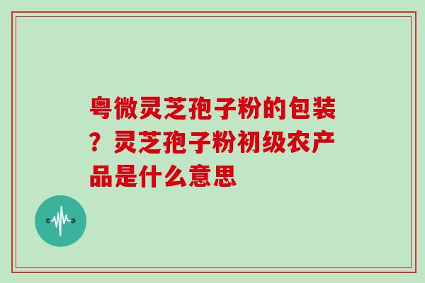 粤微灵芝孢子粉的包装？灵芝孢子粉初级农产品是什么意思
